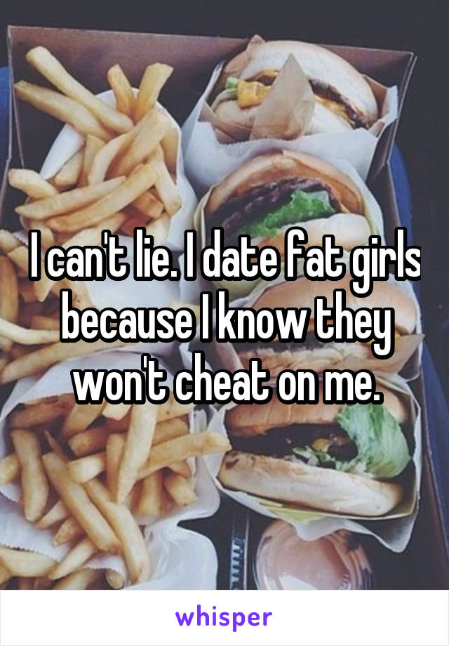 I can't lie. I date fat girls because I know they won't cheat on me.