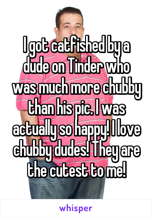 I got catfished by a dude on Tinder who was much more chubby than his pic. I was actually so happy! I love chubby dudes! They are the cutest to me!