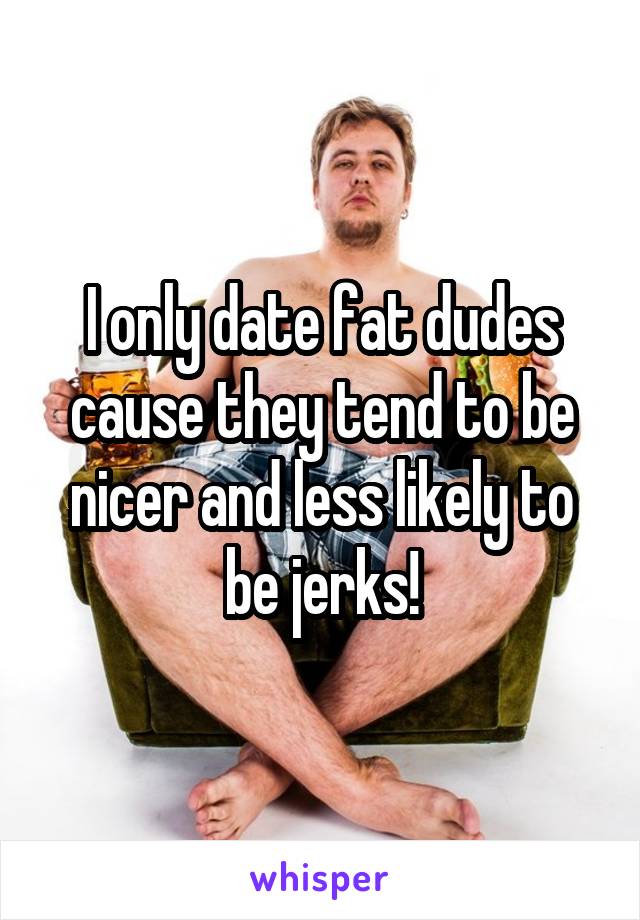 I only date fat dudes cause they tend to be nicer and less likely to be jerks!