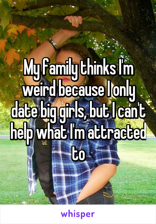 My family thinks I'm weird because I only date big girls, but I can't help what I'm attracted to