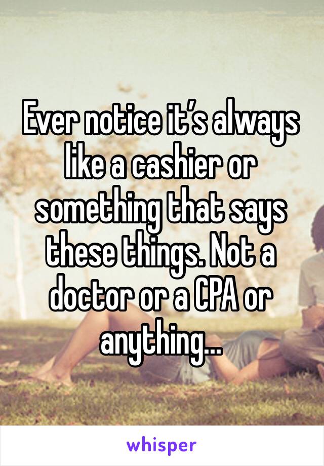 Ever notice it’s always like a cashier or something that says these things. Not a doctor or a CPA or anything...