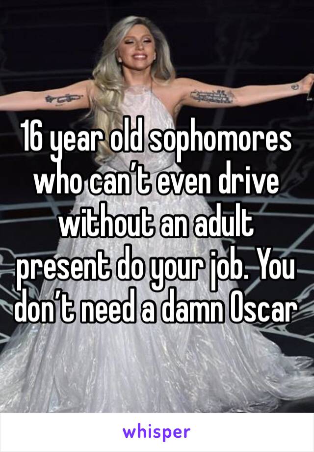 16 year old sophomores who can’t even drive without an adult present do your job. You don’t need a damn Oscar 