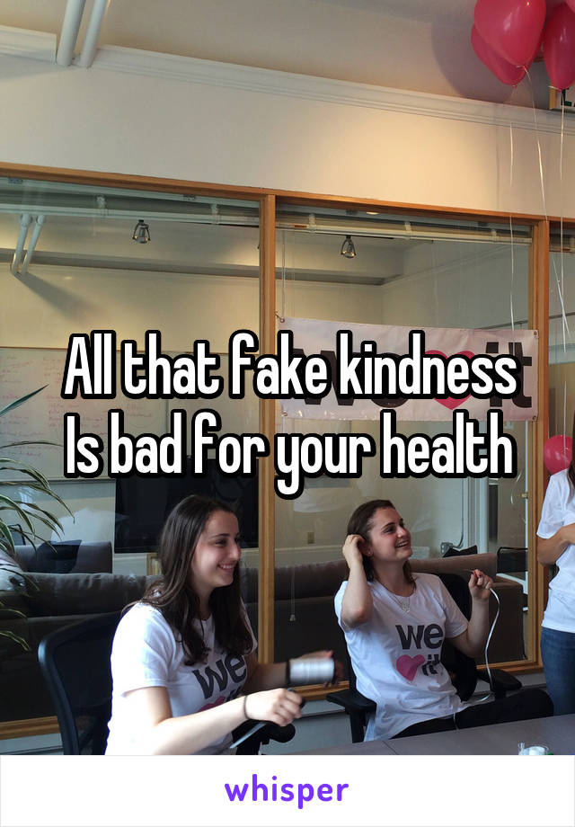 All that fake kindness
Is bad for your health