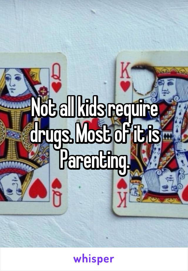 Not all kids require drugs. Most of it is Parenting.