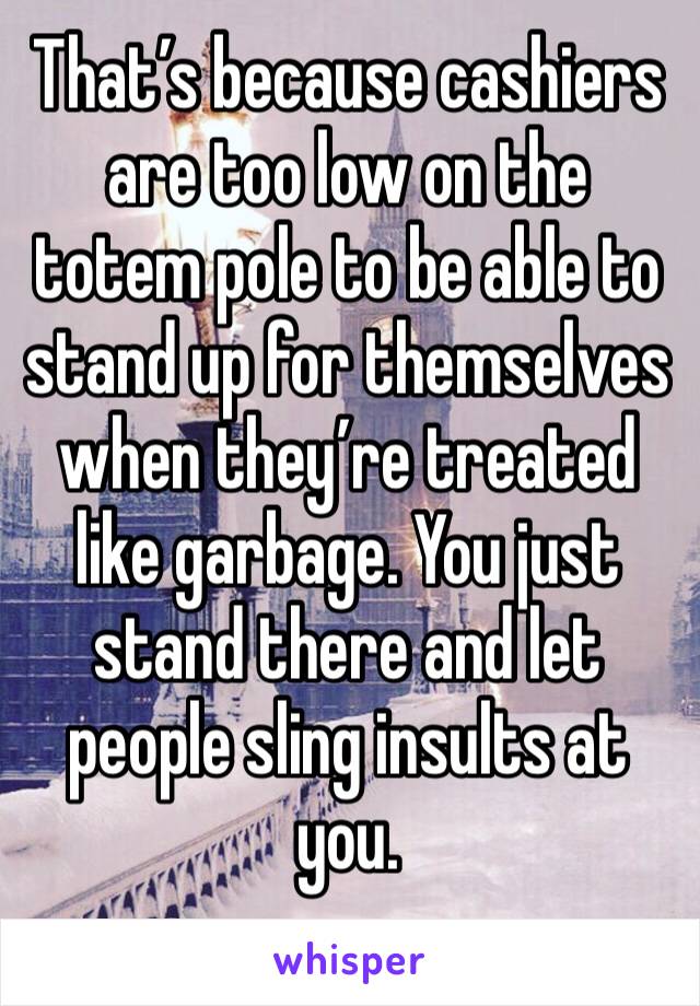 That’s because cashiers are too low on the totem pole to be able to stand up for themselves when they’re treated like garbage. You just stand there and let people sling insults at you. 