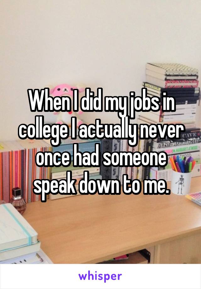 When I did my jobs in college I actually never once had someone speak down to me.