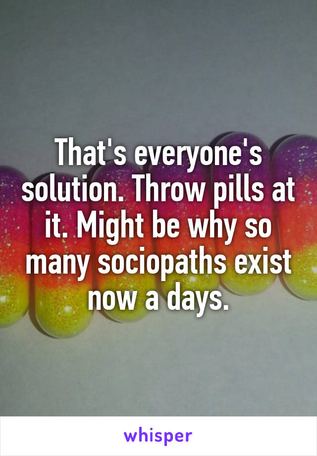 That's everyone's solution. Throw pills at it. Might be why so many sociopaths exist now a days.