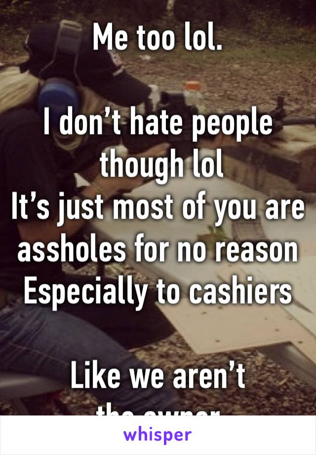 Me too lol. 

I don’t hate people
 though lol
It’s just most of you are assholes for no reason 
Especially to cashiers 

Like we aren’t the owner 