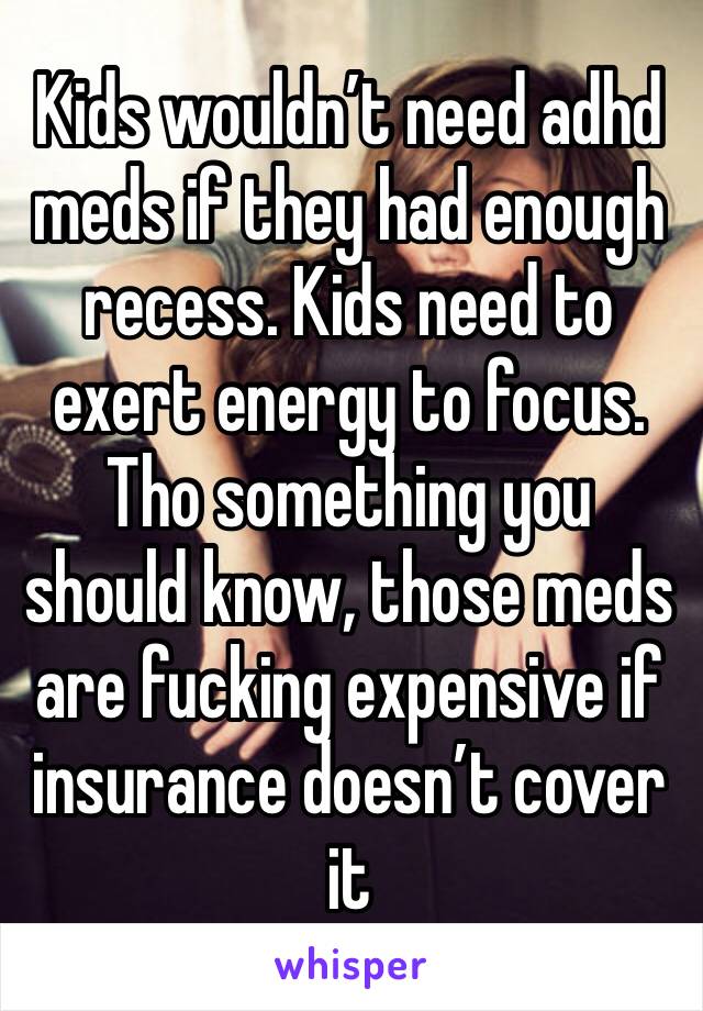 Kids wouldn’t need adhd meds if they had enough recess. Kids need to exert energy to focus. Tho something you should know, those meds are fucking expensive if insurance doesn’t cover it