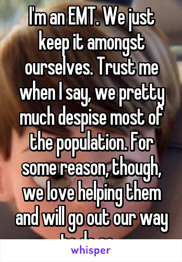 I'm an EMT. We just keep it amongst ourselves. Trust me when I say, we pretty much despise most of the population. For some reason, though, we love helping them and will go out our way to do so...