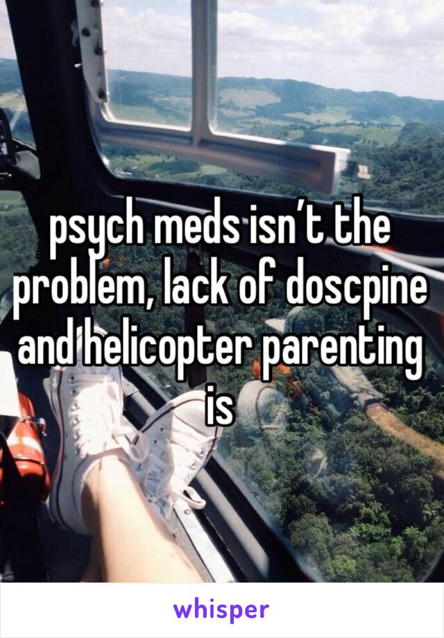 psych meds isn’t the problem, lack of doscpine and helicopter parenting is 