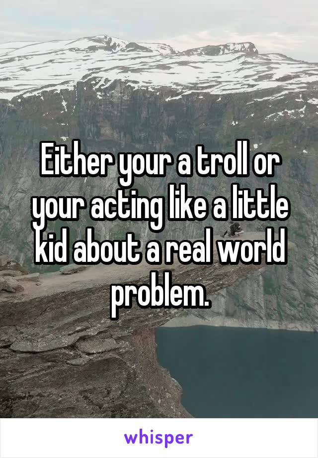 Either your a troll or your acting like a little kid about a real world problem.