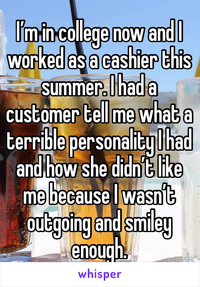 I’m in college now and I worked as a cashier this summer. I had a customer tell me what a terrible personality I had and how she didn’t like me because I wasn’t outgoing and smiley enough. 