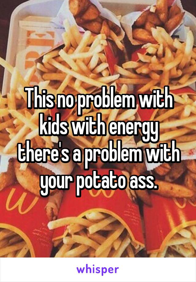 This no problem with kids with energy there's a problem with your potato ass.