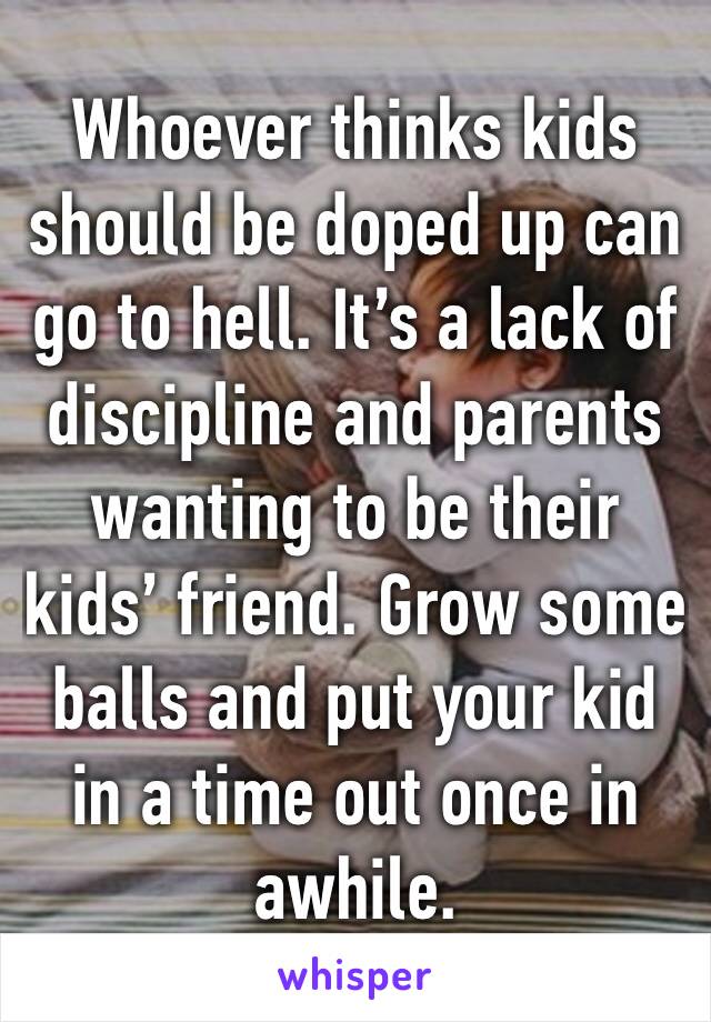 Whoever thinks kids should be doped up can go to hell. It’s a lack of discipline and parents wanting to be their kids’ friend. Grow some balls and put your kid in a time out once in awhile.