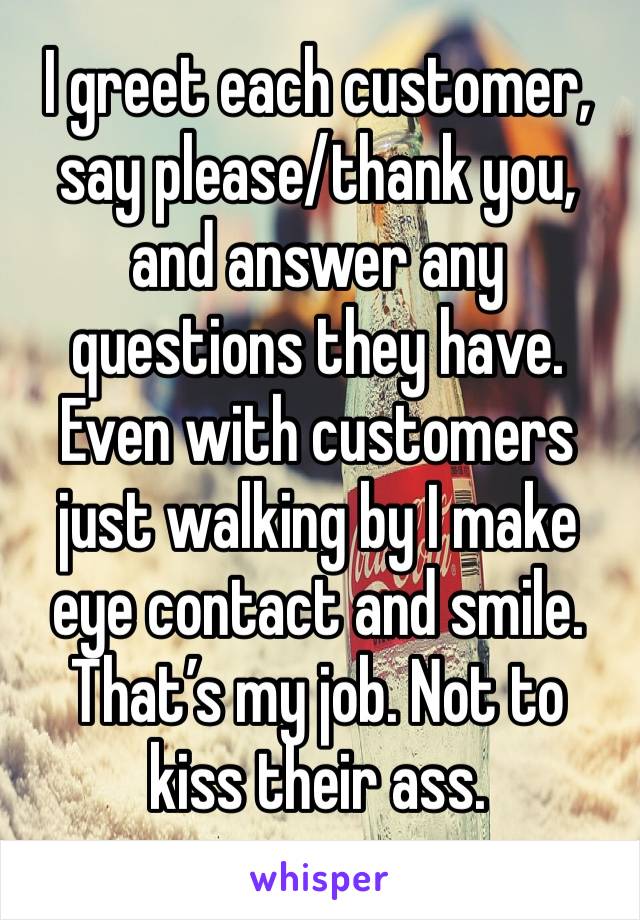 I greet each customer, say please/thank you, and answer any questions they have. Even with customers just walking by I make eye contact and smile. That’s my job. Not to kiss their ass. 