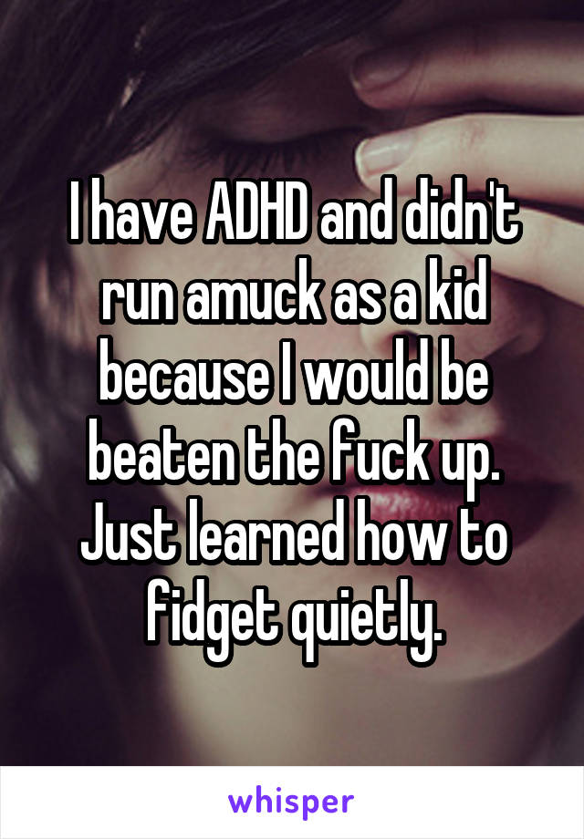 I have ADHD and didn't run amuck as a kid because I would be beaten the fuck up. Just learned how to fidget quietly.