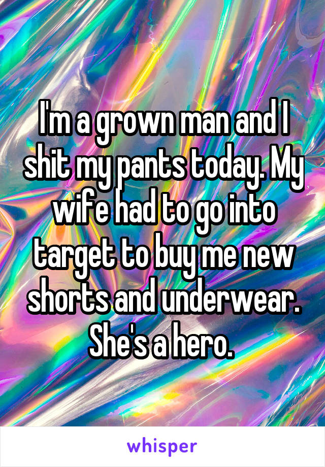 I'm a grown man and I shit my pants today. My wife had to go into target to buy me new shorts and underwear. She's a hero. 