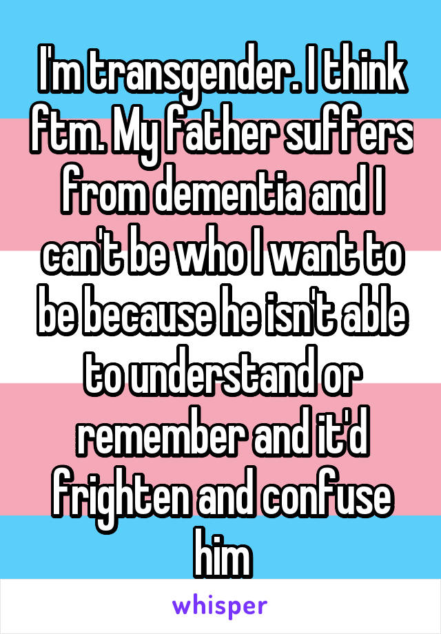 I'm transgender. I think ftm. My father suffers from dementia and I can't be who I want to be because he isn't able to understand or remember and it'd frighten and confuse him