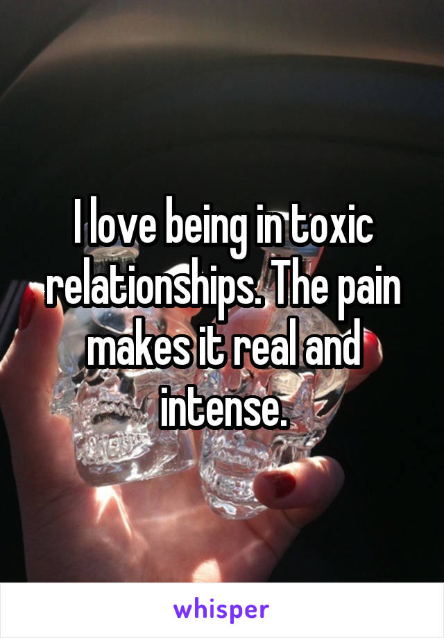 I love being in toxic relationships. The pain makes it real and intense.