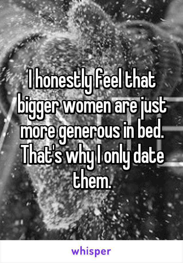 I honestly feel that bigger women are just more generous in bed. That's why I only date them.