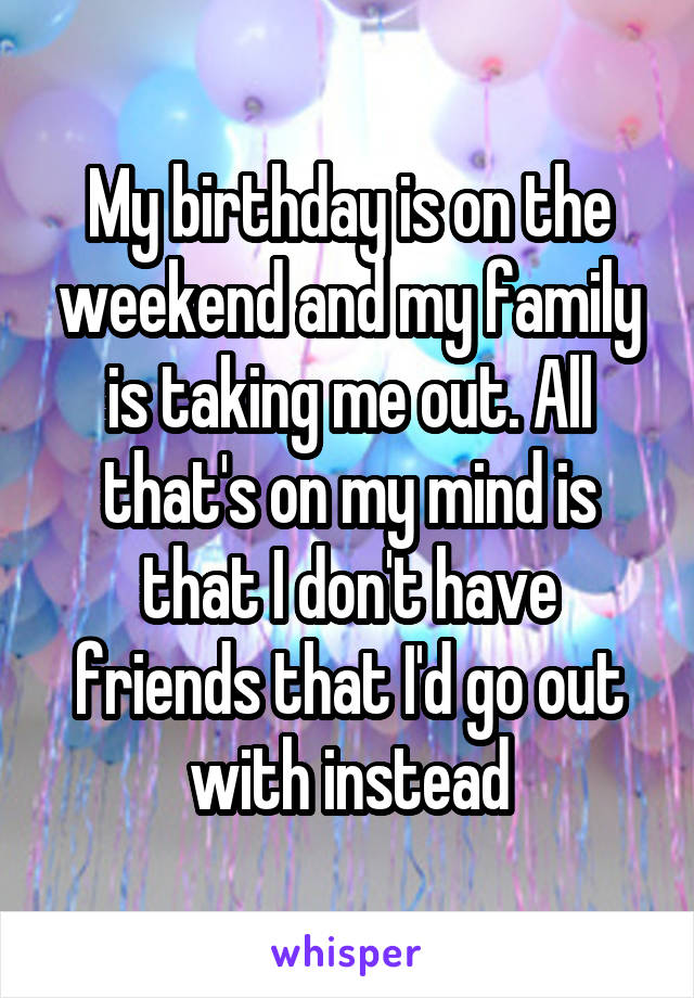 My birthday is on the weekend and my family is taking me out. All that's on my mind is that I don't have friends that I'd go out with instead