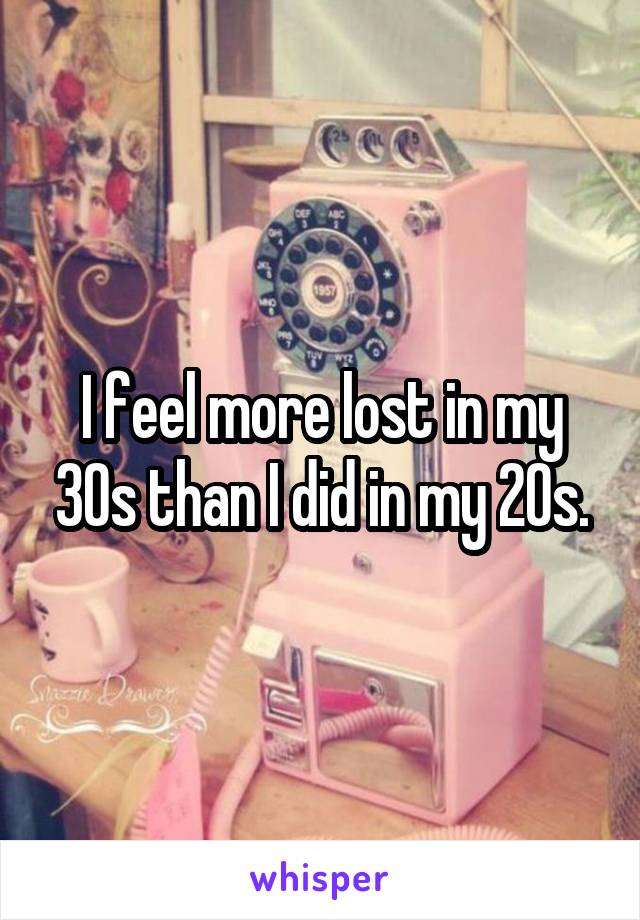 I feel more lost in my 30s than I did in my 20s.