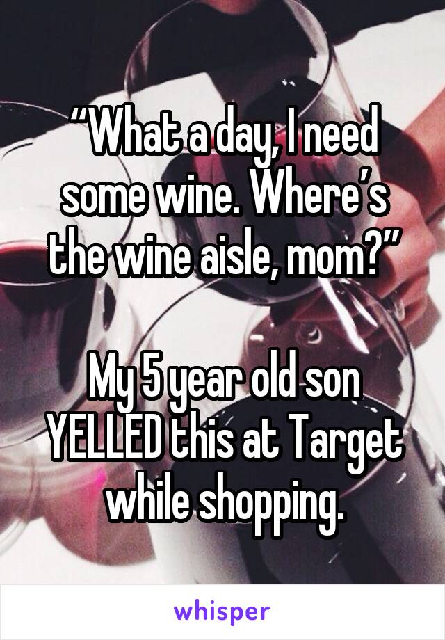 “What a day, I need some wine. Where’s the wine aisle, mom?”

My 5 year old son YELLED this at Target while shopping.