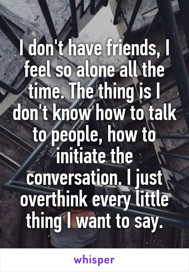 I don't have friends, I feel so alone all the time. The thing is I don't know how to talk to people, how to initiate the conversation. I just overthink every little thing I want to say.
