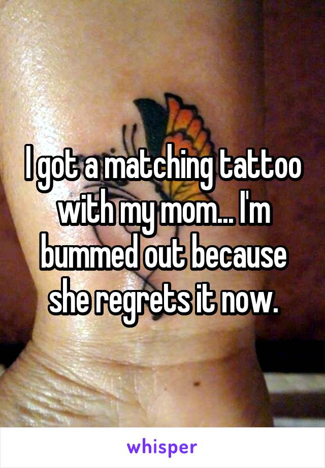 I got a matching tattoo with my mom... I'm bummed out because she regrets it now.