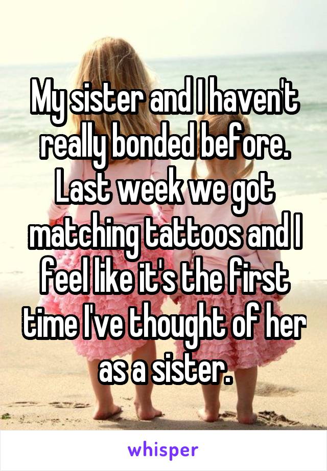 My sister and I haven't really bonded before. Last week we got matching tattoos and I feel like it's the first time I've thought of her as a sister.