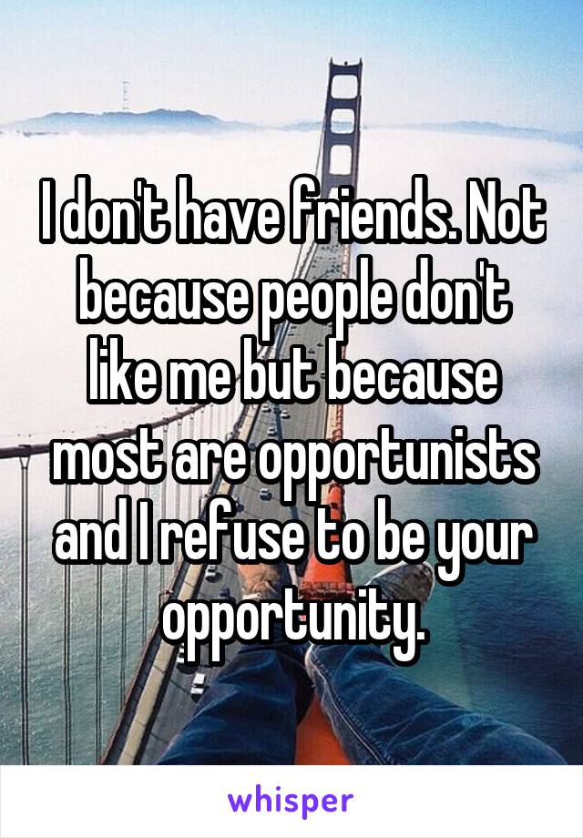 I don't have friends. Not because people don't like me but because most are opportunists and I refuse to be your opportunity.