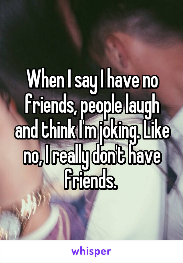 When I say I have no friends, people laugh and think I'm joking. Like no, I really don't have friends. 