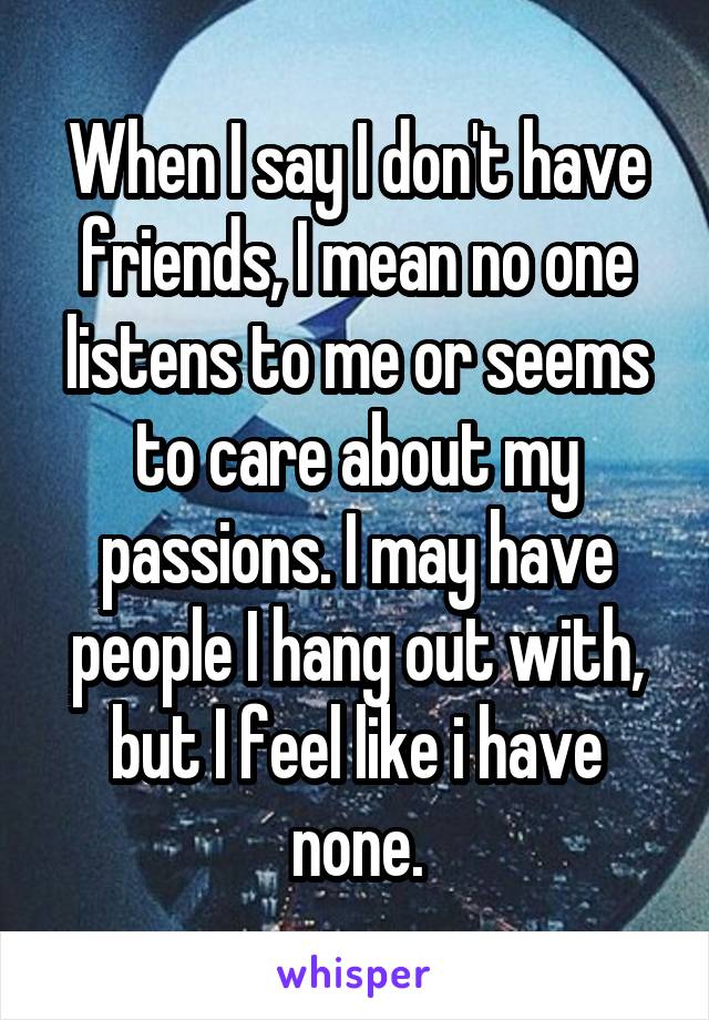 When I say I don't have friends, I mean no one listens to me or seems to care about my passions. I may have people I hang out with, but I feel like i have none.
