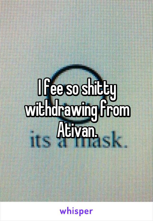 I fee so shitty withdrawing from Ativan.