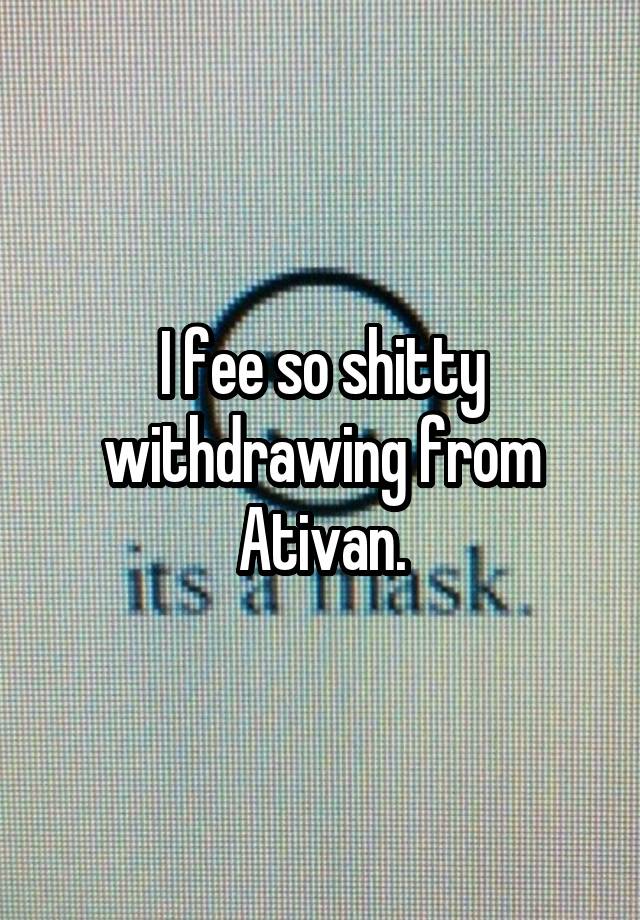 I fee so shitty withdrawing from Ativan.