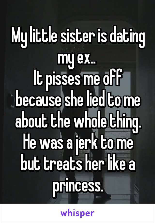 My little sister is dating my ex.. 
It pisses me off because she lied to me about the whole thing.
He was a jerk to me but treats her like a princess.