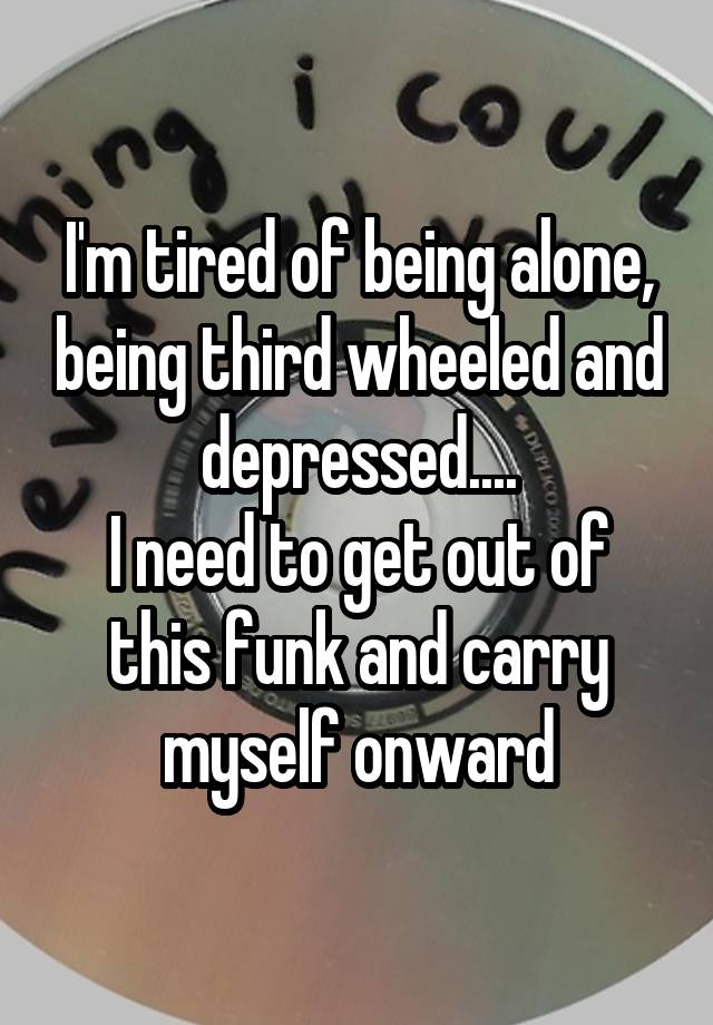 I'm tired of being alone, being third wheeled and depressed....
I need to get out of this funk and carry myself onward