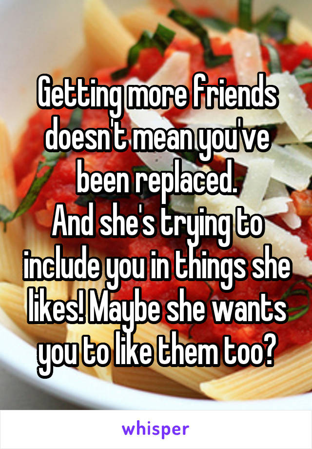 Getting more friends doesn't mean you've been replaced.
And she's trying to include you in things she likes! Maybe she wants you to like them too?