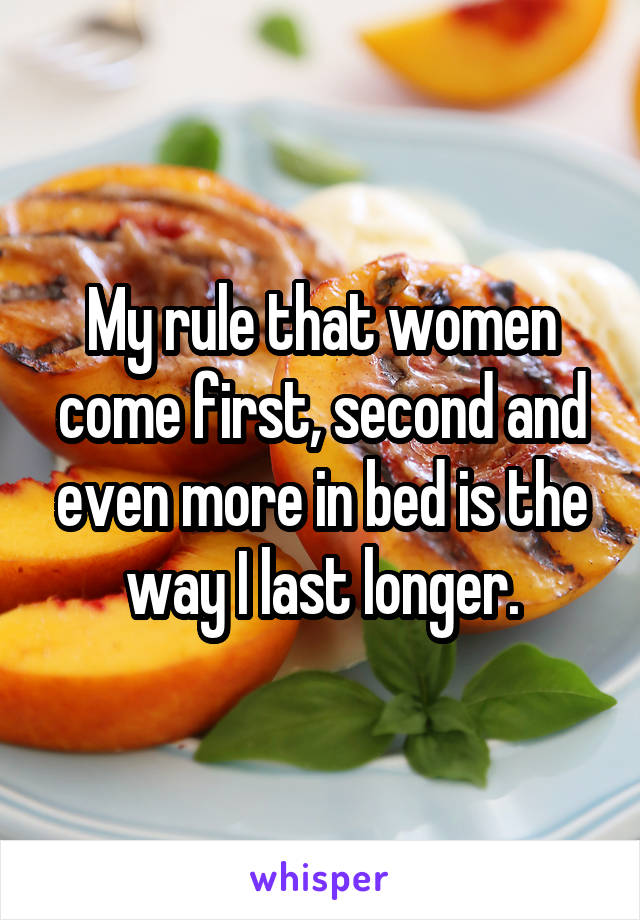 My rule that women come first, second and even more in bed is the way I last longer.