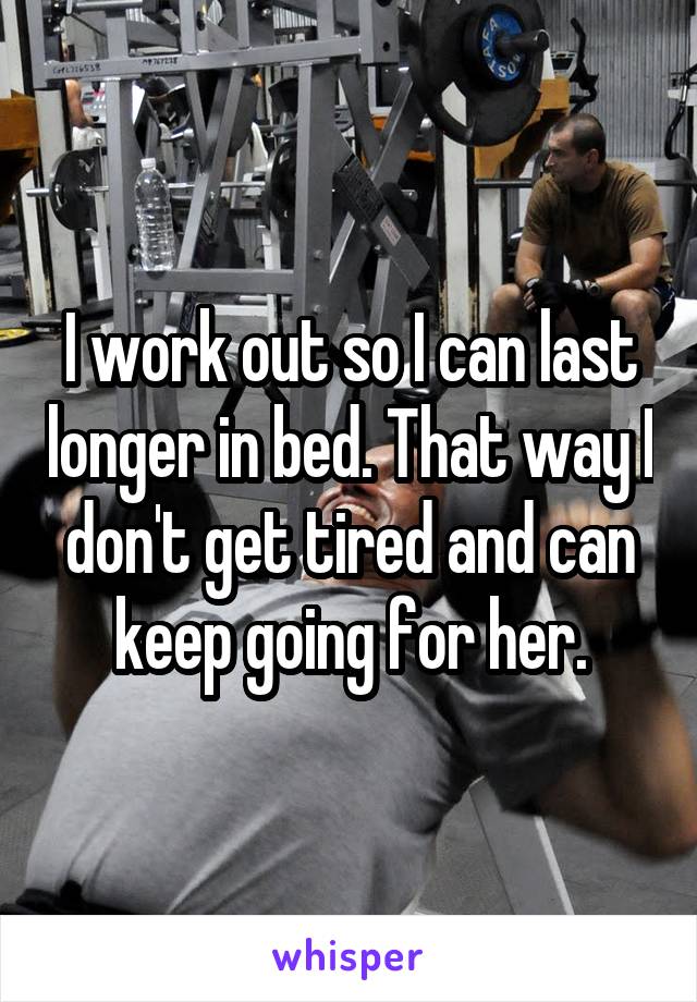 I work out so I can last longer in bed. That way I don't get tired and can keep going for her.