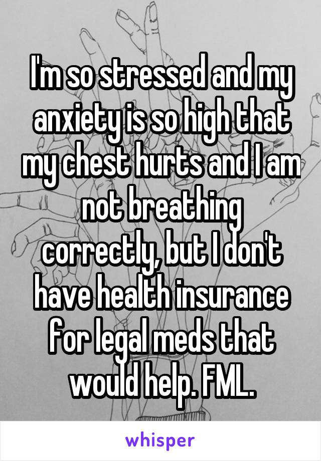 I'm so stressed and my anxiety is so high that my chest hurts and I am not breathing correctly, but I don't have health insurance for legal meds that would help. FML.