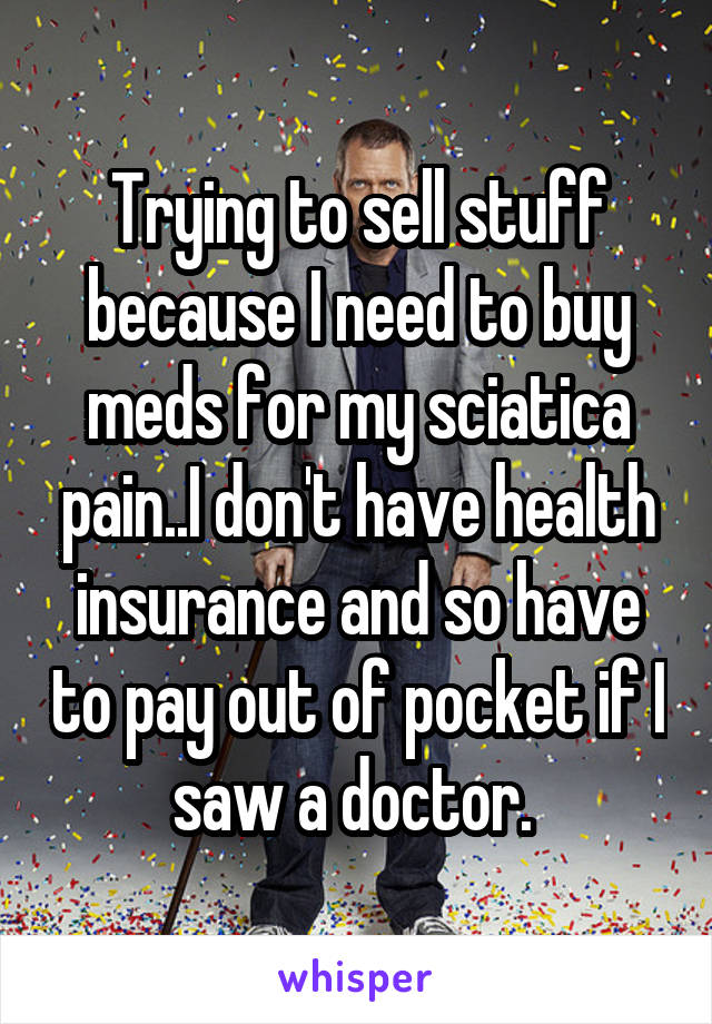 Trying to sell stuff because I need to buy meds for my sciatica pain..I don't have health insurance and so have to pay out of pocket if I saw a doctor. 