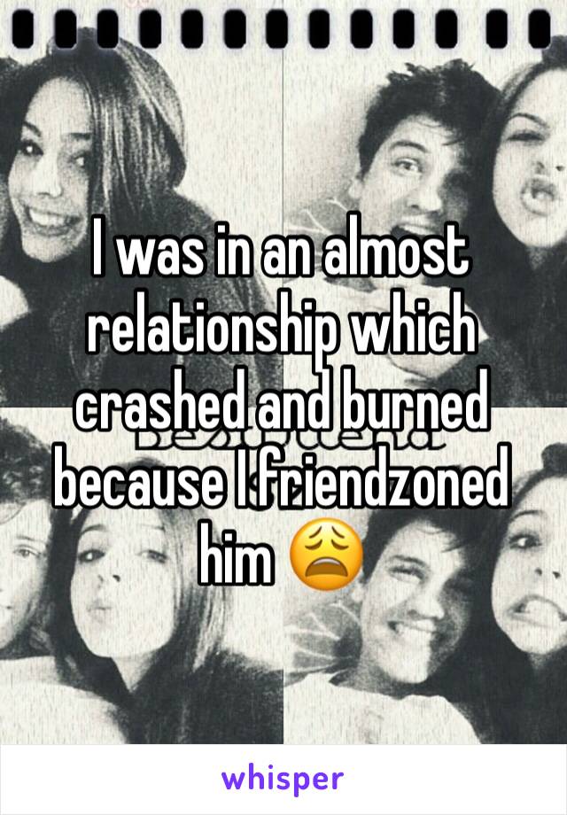 I was in an almost relationship which crashed and burned because I friendzoned him 😩