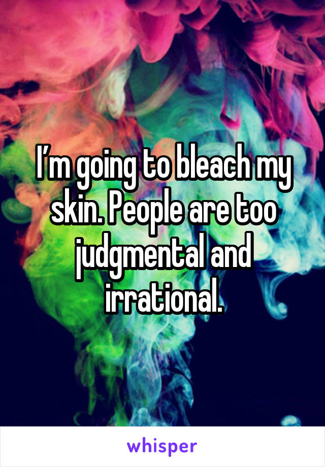 I’m going to bleach my skin. People are too judgmental and irrational.