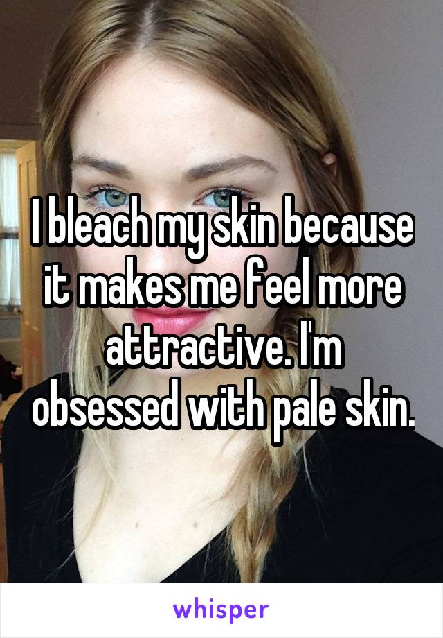 I bleach my skin because it makes me feel more attractive. I'm obsessed with pale skin.