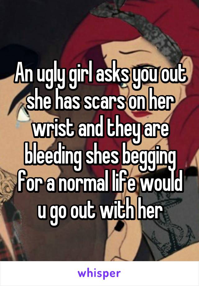 An ugly girl asks you out she has scars on her wrist and they are bleeding shes begging for a normal life would u go out with her