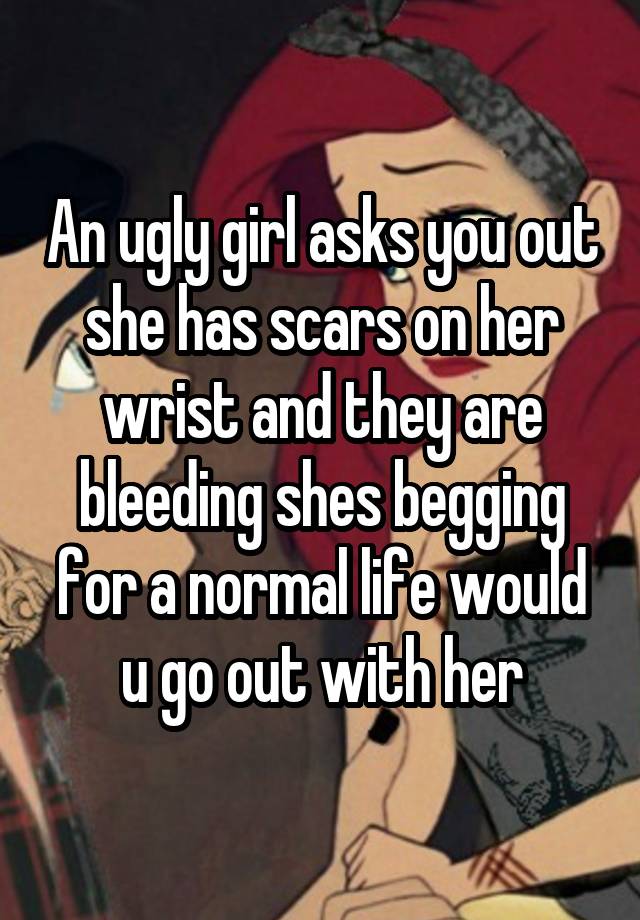 An ugly girl asks you out she has scars on her wrist and they are bleeding shes begging for a normal life would u go out with her