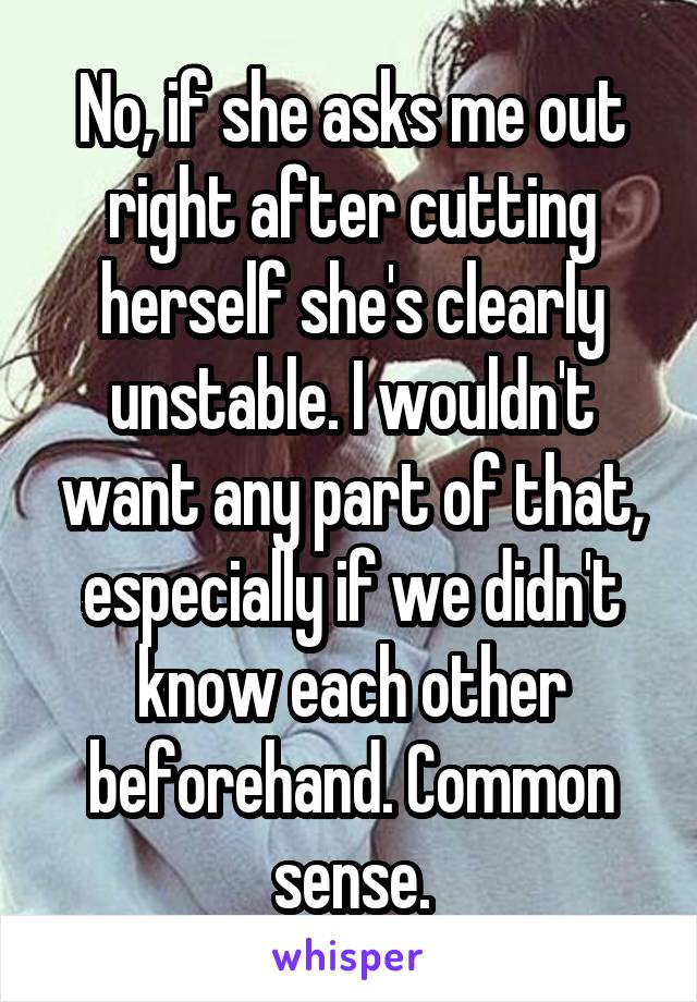 No, if she asks me out right after cutting herself she's clearly unstable. I wouldn't want any part of that, especially if we didn't know each other beforehand. Common sense.