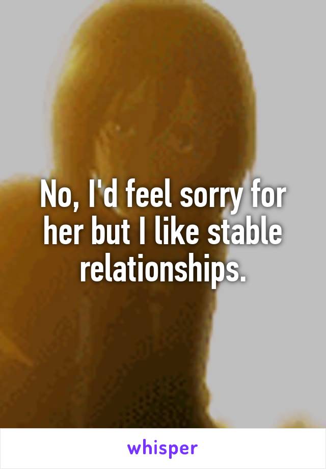 No, I'd feel sorry for her but I like stable relationships.